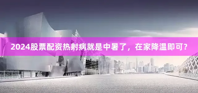 2024股票配资热射病就是中暑了，在家降温即可？