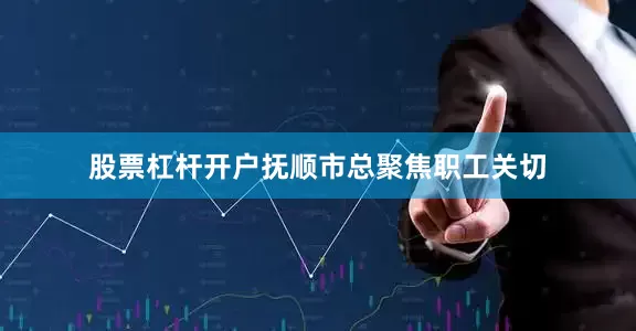 股票杠杆开户抚顺市总聚焦职工关切